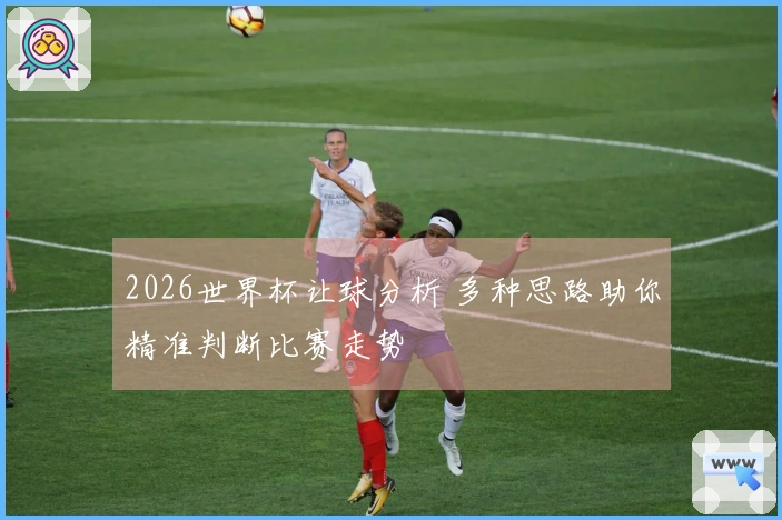 2026世界杯让球分析 多种思路助你精准判断比赛走势