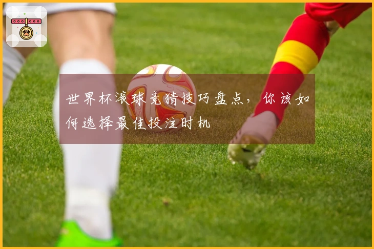 世界杯滚球竞猜技巧盘点，你该如何选择最佳投注时机